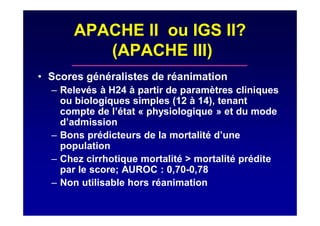 APACHE II ou IGS II?
(APACHE III)
• Scores généralistes de réanimation
– Relevés à H24 à partir de paramètres cliniques
ou biologiques simples (12 à 14), tenant
compte de l’état « physiologique » et du mode
d’admission
– Bons prédicteurs de la mortalité d’une
population
– Chez cirrhotique mortalité > mortalité prédite
par le score; AUROC : 0,70-0,78
– Non utilisable hors réanimation
 
