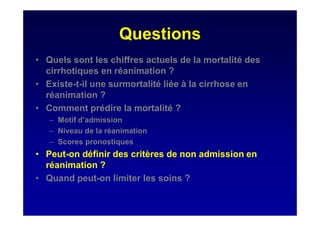 Questions
• Quels sont les chiffres actuels de la mortalité des
cirrhotiques en réanimation ?
• Existe-t-il une surmortalité liée à la cirrhose en
réanimation ?
• Comment prédire la mortalité ?
– Motif d’admission
– Niveau de la réanimation
– Scores pronostiques
• Peut-on définir des critères de non admission en
réanimation ?
• Quand peut-on limiter les soins ?
 