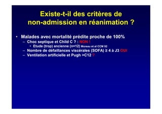 Existe-t-il des critères de
non-admission en réanimation ?
• Malades avec mortalité prédite proche de 100%
– Choc septique et Child C ? : NON !
• Etude (trop) ancienne (n=12) Moreau et al CCM 92
– Nombre de défaillances viscérales (SOFA) 4 à J3 OUI
– Ventilation artificielle et Pugh >C12 ?
 
