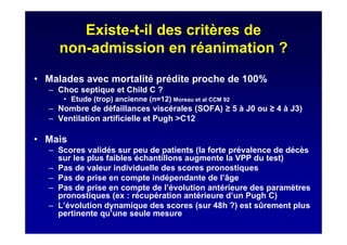 Existe-t-il des critères de
non-admission en réanimation ?
• Malades avec mortalité prédite proche de 100%
– Choc septique et Child C ?
• Etude (trop) ancienne (n=12) Moreau et al CCM 92
– Nombre de défaillances viscérales (SOFA) 5 à J0 ou 4 à J3)
– Ventilation artificielle et Pugh >C12
• Mais
– Scores validés sur peu de patients (la forte prévalence de décès
sur les plus faibles échantillons augmente la VPP du test)
– Pas de valeur individuelle des scores pronostiques
– Pas de prise en compte indépendante de l’âge
– Pas de prise en compte de l’évolution antérieure des paramètres
pronostiques (ex : récupération antérieure d’un Pugh C)
– L’évolution dynamique des scores (sur 48h ?) est sûrement plus
pertinente qu’une seule mesure
 