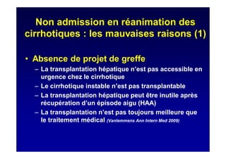 Non admission en réanimation des
cirrhotiques : les mauvaises raisons (1)
• Absence de projet de greffe
– La transplantation hépatique n’est pas accessible en
urgence chez le cirrhotique
– Le cirrhotique instable n’est pas transplantable
– La transplantation hépatique peut être inutile après
récupération d’un épisode aigu (HAA)
– La transplantation n’est pas toujours meilleure que
le traitement médical (Vanlemmens Ann Intern Med 2009)
 