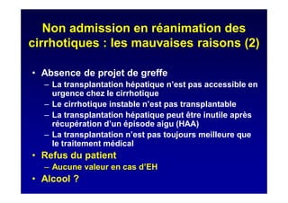 Non admission en réanimation des
cirrhotiques : les mauvaises raisons (2)
• Absence de projet de greffe
– La transplantation hépatique n’est pas accessible en
urgence chez le cirrhotique
– Le cirrhotique instable n’est pas transplantable
– La transplantation hépatique peut être inutile après
récupération d’un épisode aigu (HAA)
– La transplantation n’est pas toujours meilleure que
le traitement médical
• Refus du patient
– Aucune valeur en cas d’EH
• Alcool ?
 