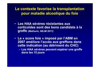 Le contexte favorise la transplantation
pour maladie alcoolique du foie
• Les HAA sévères résistantes aux
corticoïdes sont des bons candidats à la
greffe (Mathurin, NEJM 2011)
• Le « score foie » imposé par l’ABM en
2007 améliore l’accès aux greffons dans
cette indication (au détriment du CHC)
– Les HAA sévères peuvent espérer une greffe
dans les 15 jours
 