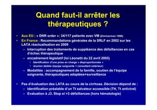 Quand faut-il arrêter les
thérapeutiques ?
• Aux EU : « DNR order »: 34/117 patients avec VM (Zimmerman 1996)
• En France : Recommandations générales de la SRLF en 2002 sur les
LATA réactualisation en 2009
– Interruption des traitements de suppléance des défaillances en cas
d’échec thérapeutique
– encadrement législatif (loi Léonetti du 22 avril 2005)
• Identification d’une prise en charge « disproportionnée »
• réunion dédiée (équipe soignante + consultant extérieur)
– Modalités : accompagnement de la famille, soutien de l’équipe
soignante, thérapeutiques adaptées+surveillance
• Pas d’évaluation des LATA au cours de la cirrhose. Décision dépend de :
– Identification préalable d’un Tt salvateur accessible (TH, Tt antiviral)
– Evaluation à J3. Stop si >3 défaillances (hors hématologie)
 