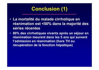 Conclusion (1)
• La mortalité du malade cirrhotique en
réanimation est <50% dans la majorité des
séries récentes
• 80% des cirrhotiques vivants après un séjour en
réanimation meurent dans les 5 ans qui suivent
l’admission en réanimation (hors TH ou
récupération de la fonction hépatique)
 