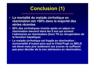 Conclusion (1)
• La mortalité du malade cirrhotique en
réanimation est <50% dans la majorité des
séries récentes
• 80% des cirrhotiques vivants après un séjour en
réanimation meurent dans les 5 ans qui suivent
l’admission en réanimation (hors TH ou récupération de
la fonction hépatique)
• Le malade cirrhotique est fragile en réanimation :
surmortalité d’autant plus que le Child-Pugh ou MELD
est élevé mais pris isolément ces scores ne suffisent
pas pour décider de la non admission en réanimation.
 