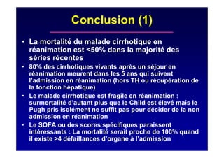 Conclusion (1)
• La mortalité du malade cirrhotique en
réanimation est <50% dans la majorité des
séries récentes
• 80% des cirrhotiques vivants après un séjour en
réanimation meurent dans les 5 ans qui suivent
l’admission en réanimation (hors TH ou récupération de
la fonction hépatique)
• Le malade cirrhotique est fragile en réanimation :
surmortalité d’autant plus que le Child est élevé mais le
Pugh pris isolément ne suffit pas pour décider de la non
admission en réanimation
• Le SOFA ou des scores spécifiques paraissent
intéressants : La mortalité serait proche de 100% quand
il existe >4 défaillances d’organe à l’admission
 