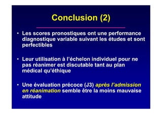 Conclusion (2)
• Les scores pronostiques ont une performance
diagnostique variable suivant les études et sont
perfectibles
• Leur utilisation à l’échelon individuel pour ne
pas réanimer est discutable tant au plan
médical qu’éthique
• Une évaluation précoce (J3) après l’admission
en réanimation semble être la moins mauvaise
attitude
 