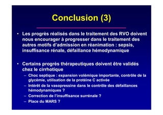 Conclusion (3)
• Les progrès réalisés dans le traitement des RVO doivent
nous encourager à progresser dans le traitement des
autres motifs d’admission en réanimation : sepsis,
insuffisance rénale, défaillance hémodynamique
• Certains progrès thérapeutiques doivent être validés
chez le cirrhotique
– Choc septique : expansion volémique importante, contrôle de la
glycémie, utilisation de la protéine C activée
– Intérêt de la vasopressine dans le contrôle des défaillances
hémodynamiques ?
– Correction de l’insuffisance surrénale ?
– Place du MARS ?
 