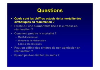 Questions
• Quels sont les chiffres actuels de la mortalité des
cirrhotiques en réanimation ?
• Existe-t-il une surmortalité liée à la cirrhose en
réanimation ?
• Comment prédire la mortalité ?
– Motif d’admission
– Niveau de la réanimation
– Scores pronostiques
• Peut-on définir des critères de non admission en
réanimation ?
• Quand peut-on limiter les soins ?
 