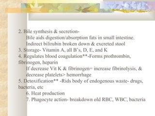 2. Bile synthesis & secretion-
Bile aids digestion/absorption fats in small intestine.
Indirect bilirubin broken down & excreted stool
3. Storage- Vitamin A, all B’s, D, E, and K
4. Regulates blood coagulation**-Forms prothrombin,
fibrinogen, heparin
If decrease Vit K & fibrinogen= increase fibrinolysis, &
decrease platelets> hemorrhage
5. Detoxification** -Rids body of endogenous waste- drugs,
bacteria, etc
6. Heat production
7. Phagocyte action- breakdown old RBC, WBC, bacteria
 