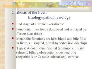 Cirrhosis of the liver:
Etiology/pathophysiology
 End stage of chronic liver disease
 Functional liver tissue destroyed and replaced by
fibrous scar tissue
 Metabolic functions are lost; blood and bile flow
in liver is disrupted, portal hypertension develops
 Types: Alcoholic/nutritional (common); biliary
(chronic biliary obstruction); postnecrotic
(hepatitis B or C; toxic substances); cardiac
 