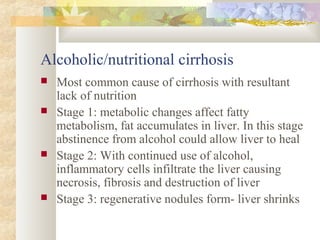 Alcoholic/nutritional cirrhosis
 Most common cause of cirrhosis with resultant
lack of nutrition
 Stage 1: metabolic changes affect fatty
metabolism, fat accumulates in liver. In this stage
abstinence from alcohol could allow liver to heal
 Stage 2: With continued use of alcohol,
inflammatory cells infiltrate the liver causing
necrosis, fibrosis and destruction of liver
 Stage 3: regenerative nodules form- liver shrinks
 