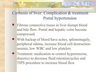Cirrhosis of liver: Complication & treatment
Portal hypertension
 Fibrous connective tissue in liver disrupt blood
and bile flow. Portal and hepatic veins become
compressed.
 With backup of blood have acites, splenomegaly,
peripheral edema, increase blood cell destruction-
anemia, low WBC and low platelets
 Treatment: medication to control hypertension,
diuretics to decrease fluid retention/acites and
TIPS procedure to increase blood flow
 