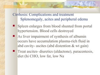 Cirrhosis: Complications and treatment
Splenomegaly, acites and peripheral edema
 Spleen enlarges from blood shunted from portal
hypertension. Blood cells destroyed
 As liver impairment of synthesis of albumin
occurs have accumulation plasma-rich fluid in
abd cavity- ascites (abd distention & wt gain)
 Treat ascites- diuretics (aldactone), paracentesis,
diet (hi CHO, low fat, low Na
 