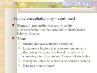 Hepatic encephalopathy-- continued
 Stages: 1. personality changes, irritability
2. hyperreflexia (liver flap-asterixis) violent/abusive
behavior 3. coma
 Treat:
 Enemas decrease ammonia absorption
 Lactulose- a laxative that decreases ammonia by
decreasing the bacteria in bowel that normally
converts protein to ammonia. Causes 3-4 stools/day
 Neomycin- intestinal antiseptic to decrease bacteria
 Decrease protein intake
 