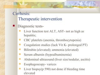 Cirrhosis:
Therapeutic intervention
 Diagnostic tests-
 Liver function test ALT, AST- not as high as
hepatitis;
 CBC platelets (anemia, thrombocytopenia)
 Coagulation studies (lack Vit K- prolonged PT)
 Bilirubin (elevated); ammonia (elevated)
 Serum albumin (hypoalbuminemia)
 Abdominal ultrasound (liver size/nodular, ascitis)
 Esophagoscopy- varices
 Liver biopsy(p 590) not done if bleeding time
elevated
 