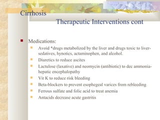 Cirrhosis
Therapeutic Interventions cont
 Medications:
 Avoid *drugs metabolized by the liver and drugs toxic to liver-
sedatives, hynotics, actaminophen, and alcohol.
 Diuretics to reduce ascites
 Lactulose (laxative) and neomycin (antibiotic) to dec ammonia-
hepatic encephalopathy
 Vit K to reduce risk bleeding
 Beta-blockers to prevent esophegeal varices from rebleeding
 Ferrous sulfate and folic acid to treat anemia
 Antacids decrease acute gastritis
 