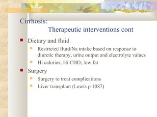 Cirrhosis:
Therapeutic interventions cont
 Dietary and fluid
 Restricted fluid/Na intake based on response to
diuretic therapy, urine output and electrolyte values
 Hi calories; Hi CHO; low fat
 Surgery
 Surgery to treat complications
 Liver transplant (Lewis p 1087)
 