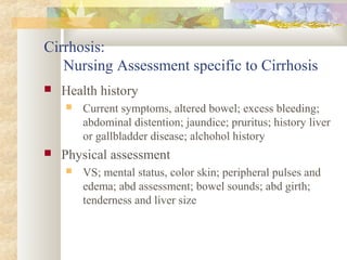 Cirrhosis:
Nursing Assessment specific to Cirrhosis
 Health history
 Current symptoms, altered bowel; excess bleeding;
abdominal distention; jaundice; pruritus; history liver
or gallbladder disease; alchohol history
 Physical assessment
 VS; mental status, color skin; peripheral pulses and
edema; abd assessment; bowel sounds; abd girth;
tenderness and liver size
 