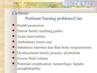 Cirrhosis:
Pertinent Nursing problems/Care
 Health promotion
 Patient family teaching guides
 Acute intervention
 Ambulatory home care
 Imbalance nutrition less than body reequirements
 Dysfunctional family process: alcoholism
 Excess fluid volume
 Potential complication: hemorrhage; hepatic
encephalopathy
 