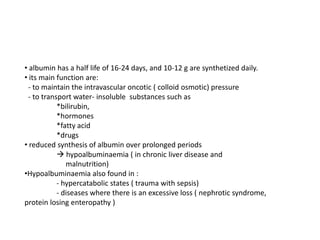 • albumin has a half life of 16-24 days, and 10-12 g are synthetized daily.
• its main function are:
- to maintain the intravascular oncotic ( colloid osmotic) pressure
- to transport water- insoluble substances such as
*bilirubin,
*hormones
*fatty acid
*drugs
• reduced synthesis of albumin over prolonged periods
 hypoalbuminaemia ( in chronic liver disease and
malnutrition)
•Hypoalbuminaemia also found in :
- hypercatabolic states ( trauma with sepsis)
- diseases where there is an excessive loss ( nephrotic syndrome,
protein losing enteropathy )

 
