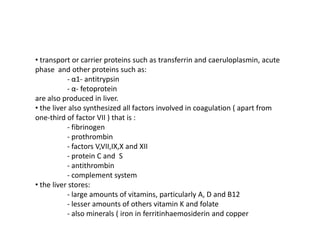 • transport or carrier proteins such as transferrin and caeruloplasmin, acute
phase and other proteins such as:
- α1- antitrypsin
- α- fetoprotein
are also produced in liver.
• the liver also synthesized all factors involved in coagulation ( apart from
one-third of factor VII ) that is :
- fibrinogen
- prothrombin
- factors V,VII,IX,X and XII
- protein C and S
- antithrombin
- complement system
• the liver stores:
- large amounts of vitamins, particularly A, D and B12
- lesser amounts of others vitamin K and folate
- also minerals ( iron in ferritinhaemosiderin and copper

 