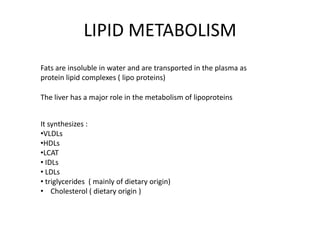 LIPID METABOLISM
Fats are insoluble in water and are transported in the plasma as
protein lipid complexes ( lipo proteins)
The liver has a major role in the metabolism of lipoproteins
It synthesizes :
•VLDLs
•HDLs
•LCAT
• IDLs
• LDLs
• triglycerides ( mainly of dietary origin)
• Cholesterol ( dietary origin )

 
