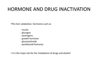 HORMONE AND DRUG INACTIVATION
•The liver catabolizes hormones such as:
- insulin
- glucagon
- oestrogens
- growth hormone
- glucocorticoids
- parathyroid homones
• it is the major site for the metabolism of drugs and alcohol

 