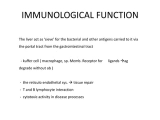 IMMUNOLOGICAL FUNCTION
The liver act as ‘sieve’ for the bacterial and other antigens carried to it via
the portal tract from the gastrointestinal tract

- kuffer cell ( macrophage, sp. Memb. Receptor for
degrade without ab )
- the reticulo endothelial sys.  tissue repair
- T and B lymphocyte interaction
- cytotoxic activity in disease processes

ligands ag

 