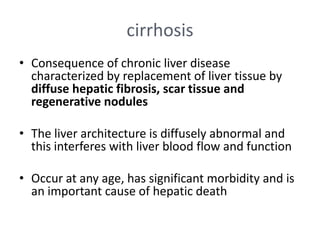 cirrhosis
• Consequence of chronic liver disease
characterized by replacement of liver tissue by
diffuse hepatic fibrosis, scar tissue and
regenerative nodules

• The liver architecture is diffusely abnormal and
this interferes with liver blood flow and function
• Occur at any age, has significant morbidity and is
an important cause of hepatic death

 