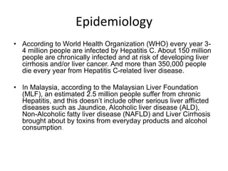 Epidemiology
• According to World Health Organization (WHO) every year 34 million people are infected by Hepatitis C. About 150 million
people are chronically infected and at risk of developing liver
cirrhosis and/or liver cancer. And more than 350,000 people
die every year from Hepatitis C-related liver disease.
• In Malaysia, according to the Malaysian Liver Foundation
(MLF), an estimated 2.5 million people suffer from chronic
Hepatitis, and this doesn’t include other serious liver afflicted
diseases such as Jaundice, Alcoholic liver disease (ALD),
Non-Alcoholic fatty liver disease (NAFLD) and Liver Cirrhosis
brought about by toxins from everyday products and alcohol
consumption.

 