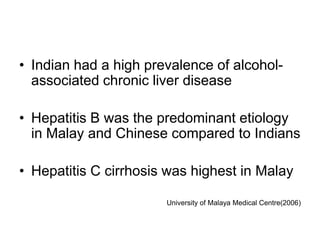 • Indian had a high prevalence of alcoholassociated chronic liver disease
• Hepatitis B was the predominant etiology
in Malay and Chinese compared to Indians
• Hepatitis C cirrhosis was highest in Malay
University of Malaya Medical Centre(2006)

 