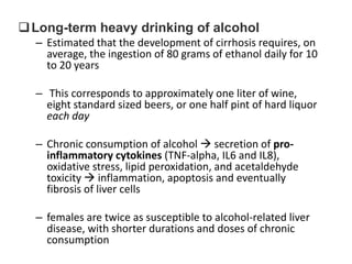  Long-term heavy drinking of alcohol
– Estimated that the development of cirrhosis requires, on
average, the ingestion of 80 grams of ethanol daily for 10
to 20 years

– This corresponds to approximately one liter of wine,
eight standard sized beers, or one half pint of hard liquor
each day
– Chronic consumption of alcohol  secretion of proinflammatory cytokines (TNF-alpha, IL6 and IL8),
oxidative stress, lipid peroxidation, and acetaldehyde
toxicity  inflammation, apoptosis and eventually
fibrosis of liver cells
– females are twice as susceptible to alcohol-related liver
disease, with shorter durations and doses of chronic
consumption

 