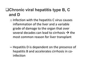 Chronic viral hepatitis type B, C
and D
o Infection with the hepatitis C virus causes
inflammation of the liver and a variable
grade of damage to the organ that over
several decades can lead to cirrhosis  the
most common reason for liver transplant
– Hepatitis D is dependent on the presence of
hepatitis B and accelerates cirrhosis in coinfection

 