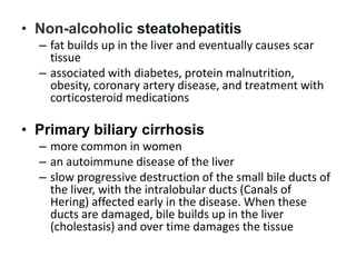 • Non-alcoholic steatohepatitis
– fat builds up in the liver and eventually causes scar
tissue
– associated with diabetes, protein malnutrition,
obesity, coronary artery disease, and treatment with
corticosteroid medications

• Primary biliary cirrhosis
– more common in women
– an autoimmune disease of the liver
– slow progressive destruction of the small bile ducts of
the liver, with the intralobular ducts (Canals of
Hering) affected early in the disease. When these
ducts are damaged, bile builds up in the liver
(cholestasis) and over time damages the tissue

 