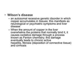 • Wilson’s disease
– an autosomal recessive genetic disorder in which
copper accumulates in tissues; this manifests as
neurological or psychiatric symptoms and liver
disease
– When the amount of copper in the liver
overwhelms the proteins that normally bind it, it
causes oxidative damage through a process
known as Fenton chemistry; this damage
eventually leads to chronic active
hepatitis, fibrosis (deposition of connective tissue)
and cirrhosis

 