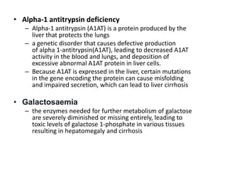 • Alpha-1 antitrypsin deficiency
– Alpha-1 antitrypsin (A1AT) is a protein produced by the
liver that protects the lungs
– a genetic disorder that causes defective production
of alpha 1-antitrypsin(A1AT), leading to decreased A1AT
activity in the blood and lungs, and deposition of
excessive abnormal A1AT protein in liver cells.
– Because A1AT is expressed in the liver, certain mutations
in the gene encoding the protein can cause misfolding
and impaired secretion, which can lead to liver cirrhosis

• Galactosaemia
– the enzymes needed for further metabolism of galactose
are severely diminished or missing entirely, leading to
toxic levels of galactose 1-phosphate in various tissues
resulting in hepatomegaly and cirrhosis

 