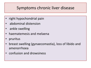 Symptoms chronic liver disease
•
•
•
•
•
•

right hypochondrial pain
abdominal distension
ankle swelling
haematemesis and melaena
pruritus
breast swelling (gynaecomastia), loss of libido and
amenorrhoea
• confusion and drowsiness

 