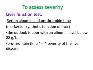 To assess severity
Liver function test.
Serum albumin and prothrombin time
(marker for synthetic function of liver)
•the outlook is poor with an albumin level below
28 g/L.
•prothrombin time ^ = ^ severity of the liver
disease

 