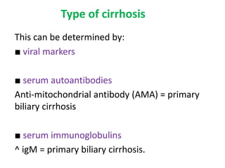 Type of cirrhosis
This can be determined by:
■ viral markers
■ serum autoantibodies
Anti-mitochondrial antibody (AMA) = primary
biliary cirrhosis
■ serum immunoglobulins
^ igM = primary biliary cirrhosis.

 
