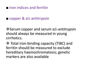 ■ iron indices and ferritin
■ copper & α1-antitrypsin

Serum copper and serum α1-antitrypsin
should always be measured in young
cirrhotics.
 Total iron-binding capacity (TIBC) and
ferritin should be measured to exclude
hereditary haemochromatosis; genetic
markers are also available

 
