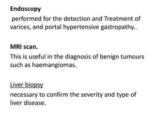 Endoscopy
performed for the detection and Treatment of
varices, and portal hypertensive gastropathy..
MRI scan.
This is useful in the diagnosis of benign tumours
such as haemangiomas.
Liver biopsy
necessary to confirm the severity and type of
liver disease.

 