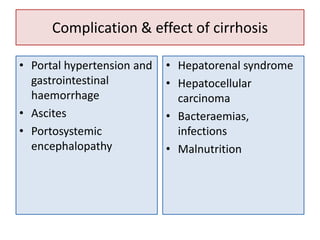 Complication & effect of cirrhosis
• Portal hypertension and
gastrointestinal
haemorrhage
• Ascites
• Portosystemic
encephalopathy

• Hepatorenal syndrome
• Hepatocellular
carcinoma
• Bacteraemias,
infections
• Malnutrition

 