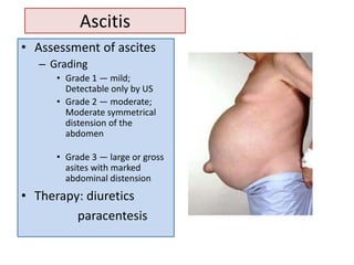 Ascitis
• Assessment of ascites
– Grading
• Grade 1 — mild;
Detectable only by US
• Grade 2 — moderate;
Moderate symmetrical
distension of the
abdomen
• Grade 3 — large or gross
asites with marked
abdominal distension

• Therapy: diuretics
paracentesis

 