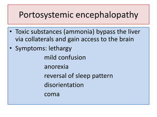 Portosystemic encephalopathy
• Toxic substances (ammonia) bypass the liver
via collaterals and gain access to the brain
• Symptoms: lethargy
mild confusion
anorexia
reversal of sleep pattern
disorientation
coma

 