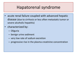 Hapatorenal syndrome
• acute renal failure coupled with advanced hepatic
disease (due to cirrhosis or less often metastatic tumor or
severe alcoholic hepatitis)

• characterized by:
–
–
–
–

Oliguria
benign urine sediment
very low rate of sodium excretion
progressive rise in the plasma creatinine concentration

 