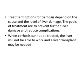 • Treatment options for cirrhosis depend on the
cause and the level of liver damage. The goals
of treatment are to prevent further liver
damage and reduce complications.
• When cirrhosis cannot be treated, the liver
will not be able to work and a liver transplant
may be needed

 