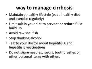way to manage cirrhosis
• Maintain a healthy lifestyle (eat a healthy diet
and exercise regularly)
• Limit salt in your diet to prevent or reduce fluid
build up
• Avoid raw shellfish
• Stop drinking alcohol
• Talk to your doctor about hepatitis A and
hepatitis B vaccinations
• Do not share needles, razors, toothbrushes or
other personal items with others

 