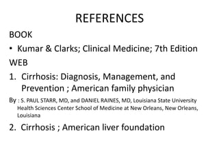 REFERENCES
BOOK
• Kumar & Clarks; Clinical Medicine; 7th Edition
WEB
1. Cirrhosis: Diagnosis, Management, and
Prevention ; American family physician
By : S. PAUL STARR, MD, and DANIEL RAINES, MD, Louisiana State University
Health Sciences Center School of Medicine at New Orleans, New Orleans,
Louisiana

2. Cirrhosis ; American liver foundation

 
